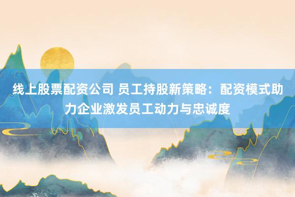 线上股票配资公司 员工持股新策略：配资模式助力企业激发员工动力与忠诚度