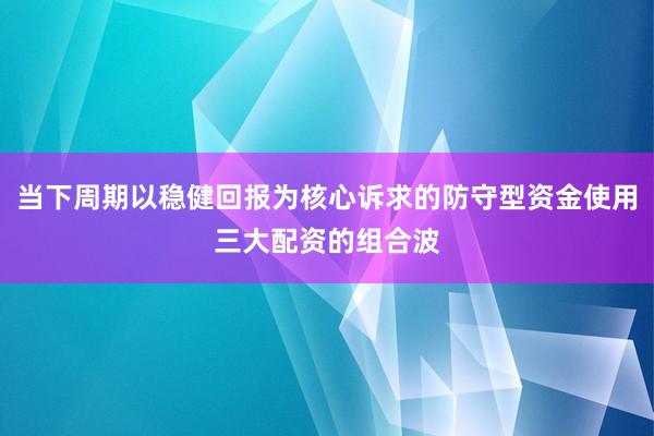 当下周期以稳健回报为核心诉求的防守型资金使用三大配资的组合波