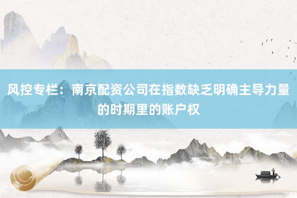风控专栏：南京配资公司在指数缺乏明确主导力量的时期里的账户权