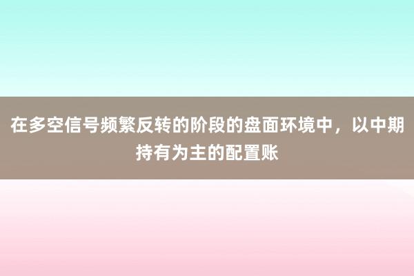 在多空信号频繁反转的阶段的盘面环境中，以中期持有为主的配置账