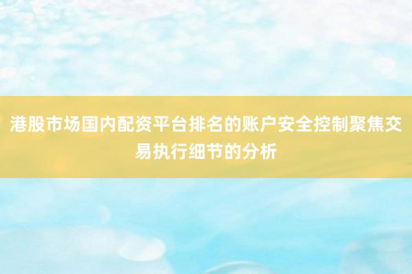 港股市场国内配资平台排名的账户安全控制聚焦交易执行细节的分析