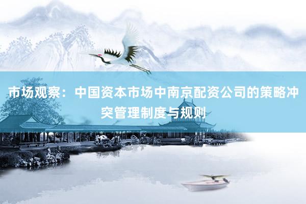 市场观察：中国资本市场中南京配资公司的策略冲突管理制度与规则