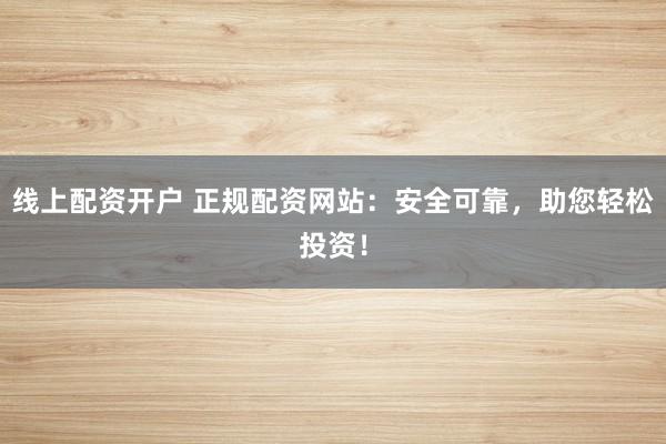线上配资开户 正规配资网站：安全可靠，助您轻松投资！