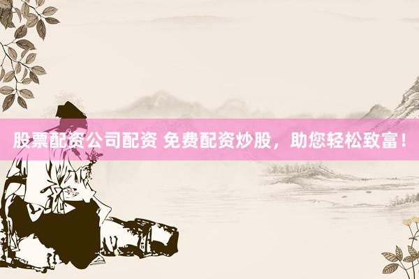 股票配资公司配资 免费配资炒股，助您轻松致富！