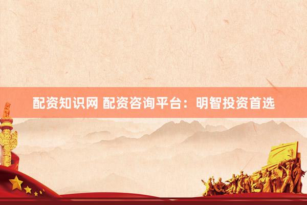 配资知识网 配资咨询平台：明智投资首选