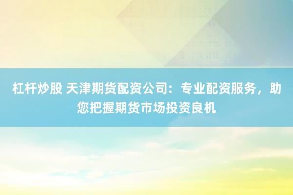 杠杆炒股 天津期货配资公司：专业配资服务，助您把握期货市场投资良机