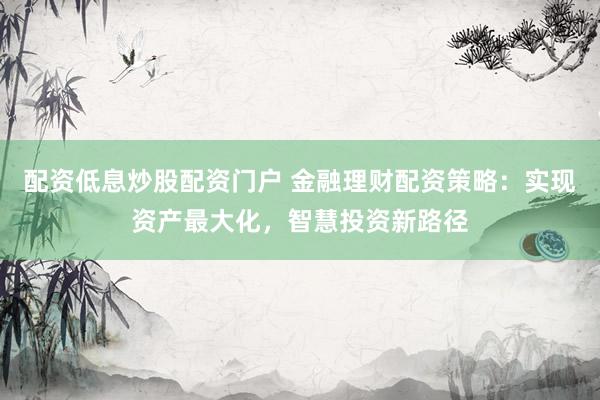 配资低息炒股配资门户 金融理财配资策略：实现资产最大化，智慧投资新路径