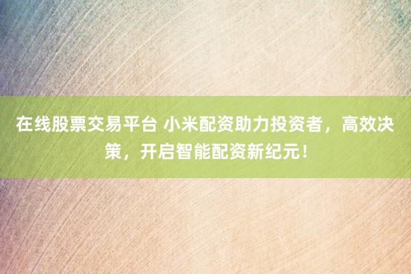 在线股票交易平台 小米配资助力投资者，高效决策，开启智能配资新纪元！