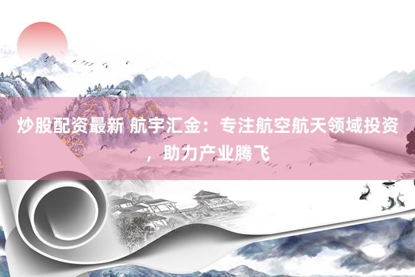 炒股配资最新 航宇汇金：专注航空航天领域投资，助力产业腾飞
