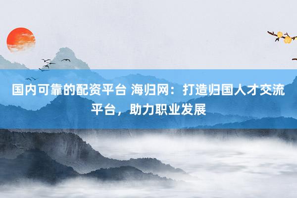 国内可靠的配资平台 海归网：打造归国人才交流平台，助力职业发展