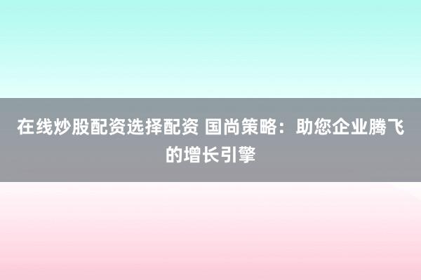 在线炒股配资选择配资 国尚策略：助您企业腾飞的增长引擎