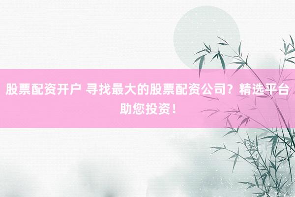 股票配资开户 寻找最大的股票配资公司？精选平台助您投资！