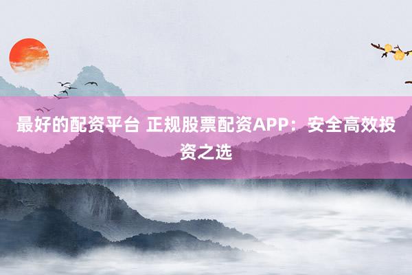 最好的配资平台 正规股票配资APP:安全高效投资之选