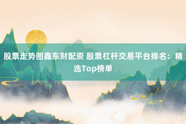 股票走势图鑫东财配资 股票杠杆交易平台排名：精选Top榜单