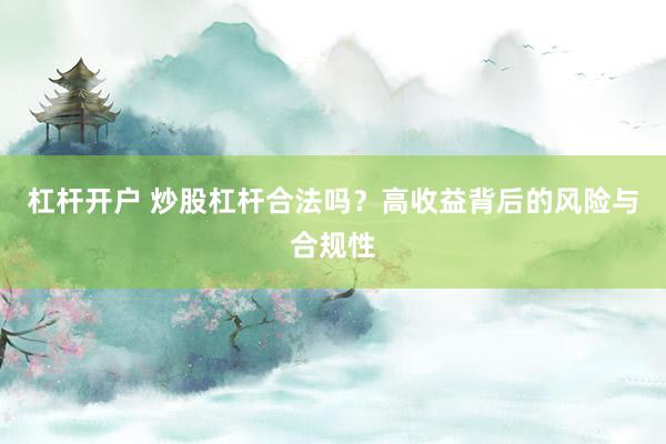 杠杆开户 炒股杠杆合法吗？高收益背后的风险与合规性
