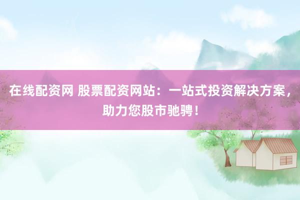 在线配资网 股票配资网站：一站式投资解决方案，助力您股市驰骋！