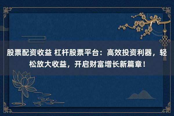 股票配资收益 杠杆股票平台：高效投资利器，轻松放大收益，开启财富增长新篇章！
