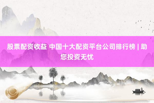 股票配资收益 中国十大配资平台公司排行榜 | 助您投资无忧