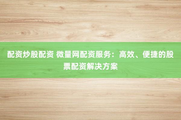 配资炒股配资 微量网配资服务:高效、便捷的股票配资解决方案