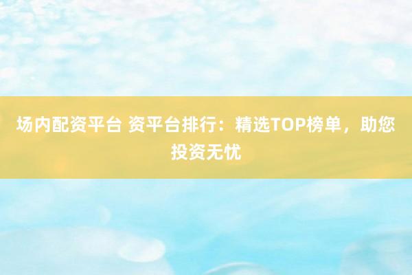场内配资平台 资平台排行：精选TOP榜单，助您投资无忧