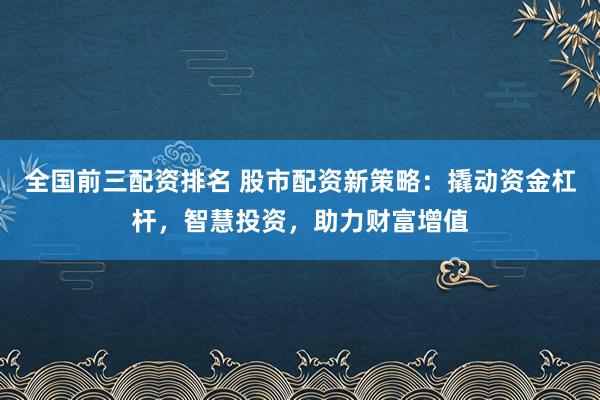 全国前三配资排名 股市配资新策略：撬动资金杠杆，智慧投资，助力财富增值