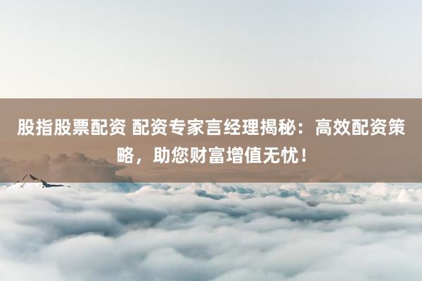 股指股票配资 配资专家言经理揭秘:高效配资策略,助您财富增值无忧!