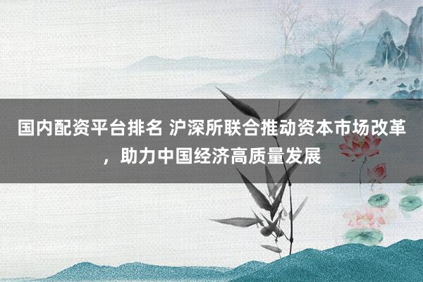国内配资平台排名 沪深所联合推动资本市场改革,助力中国经济高质量发展
