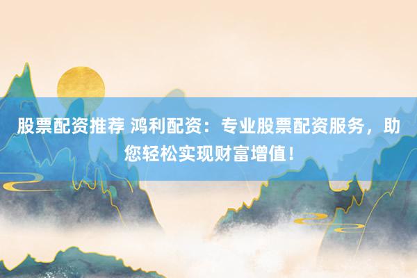股票配资推荐 鸿利配资：专业股票配资服务，助您轻松实现财富增值！