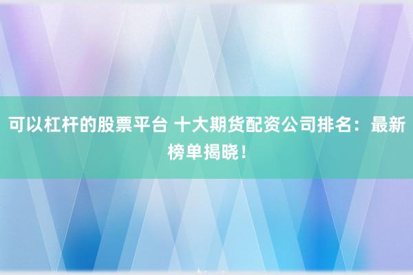 可以杠杆的股票平台 十大期货配资公司排名：最新榜单揭晓！