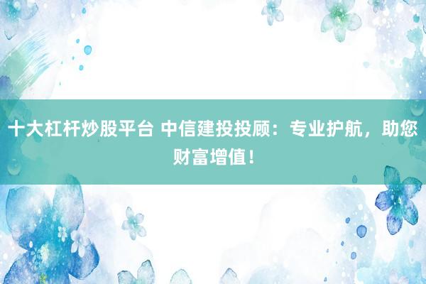 十大杠杆炒股平台 中信建投投顾：专业护航，助您财富增值！