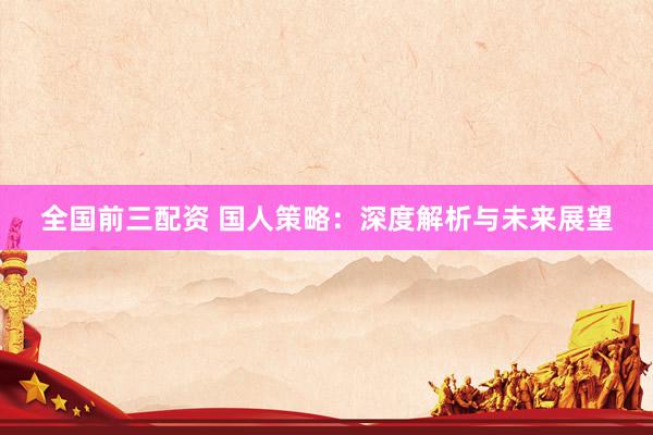 全国前三配资 国人策略：深度解析与未来展望