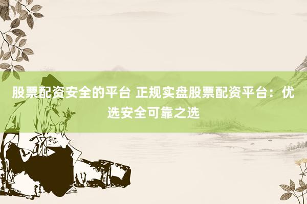 股票配资安全的平台 正规实盘股票配资平台：优选安全可靠之选