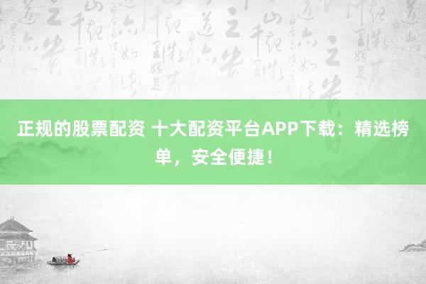 正规的股票配资 十大配资平台APP下载：精选榜单，安全便捷！