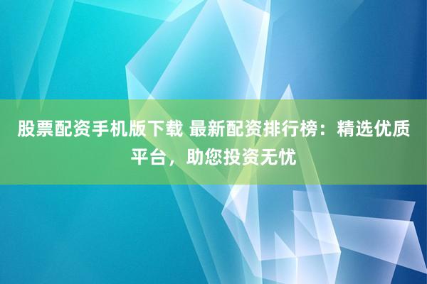 股票配资手机版下载 最新配资排行榜：精选优质平台，助您投资无忧