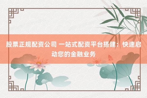 股票正规配资公司 一站式配资平台搭建：快速启动您的金融业务