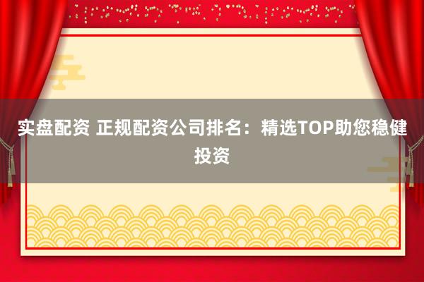 实盘配资 正规配资公司排名:精选TOP助您稳健投资