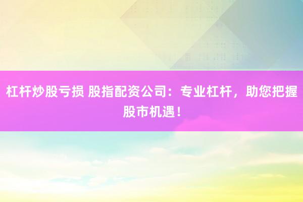 杠杆炒股亏损 股指配资公司:专业杠杆,助您把握股市机遇!