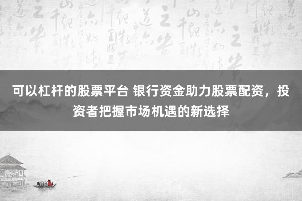 可以杠杆的股票平台 银行资金助力股票配资,投资者把握市场机遇的新选择