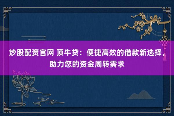 炒股配资官网 顶牛贷:便捷高效的借款新选择,助力您的资金周转需求