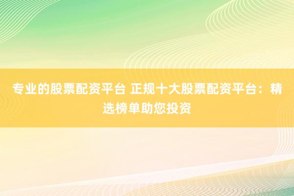 专业的股票配资平台 正规十大股票配资平台:精选榜单助您投资
