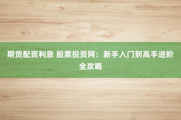 期货配资利息 股票投资网：新手入门到高手进阶全攻略