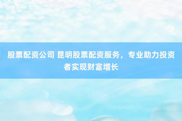 股票配资公司 昆明股票配资服务，专业助力投资者实现财富增长