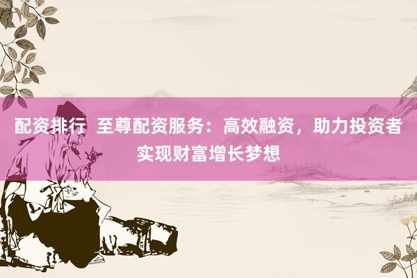 配资排行  至尊配资服务：高效融资，助力投资者实现财富增长梦想