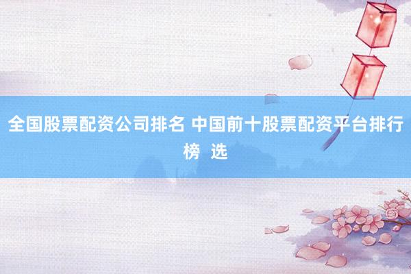 全国股票配资公司排名 中国前十股票配资平台排行榜  选