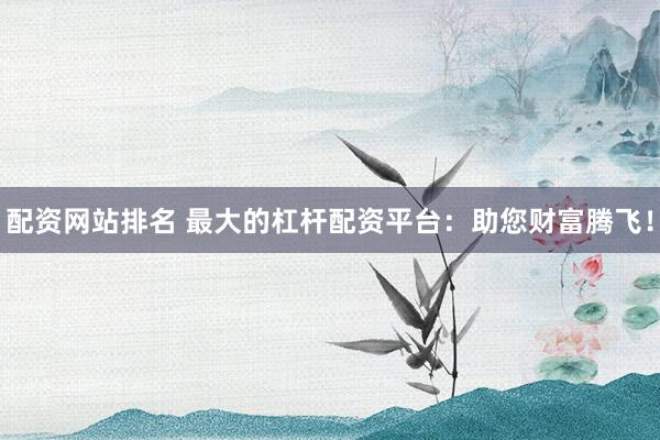 配资网站排名 最大的杠杆配资平台：助您财富腾飞！