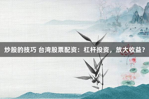 炒股的技巧 台湾股票配资：杠杆投资，放大收益？