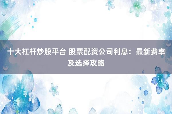 十大杠杆炒股平台 股票配资公司利息：最新费率及选择攻略