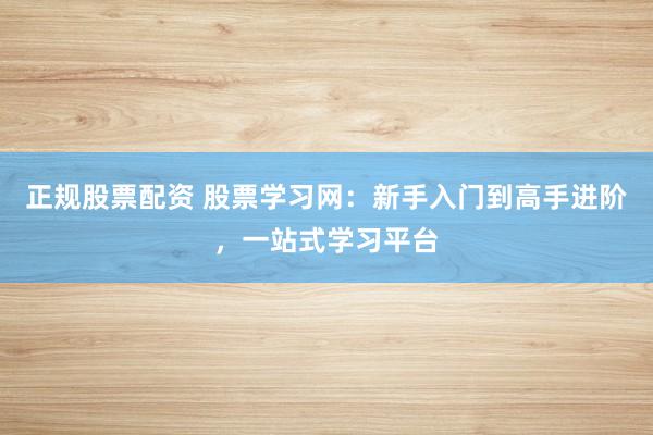 正规股票配资 股票学习网：新手入门到高手进阶，一站式学习平台