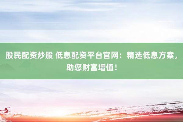 股民配资炒股 低息配资平台官网：精选低息方案，助您财富增值！