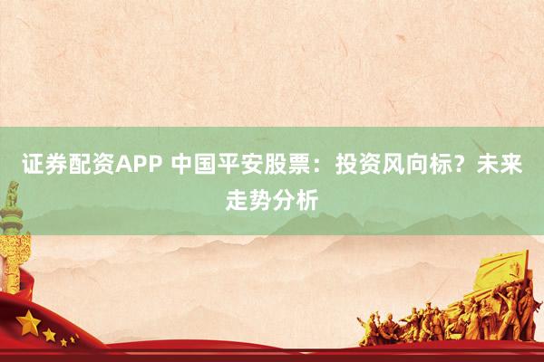 证券配资APP 中国平安股票：投资风向标？未来走势分析